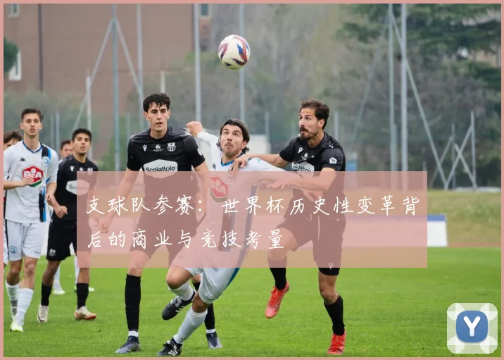 支球队参赛:世界杯历史性变革背后的商业与竞技考量