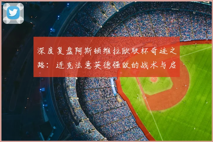 深度复盘阿斯顿维拉欧联杯奇迹之路:连克法意英德强敌的战术与启示