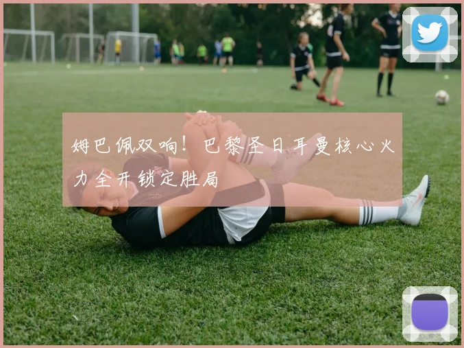 姆巴佩双响!巴黎圣日耳曼核心火力全开锁定胜局