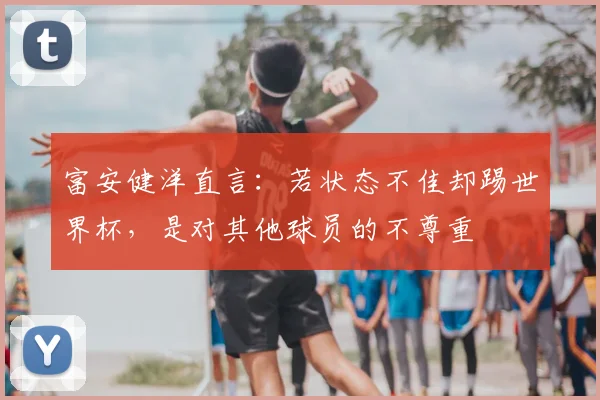 富安健洋直言:若状态不佳却踢世界杯,是对其他球员的不尊重