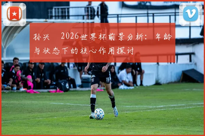 孙兴慜2026世界杯前景分析:年龄与状态下的核心作用探讨