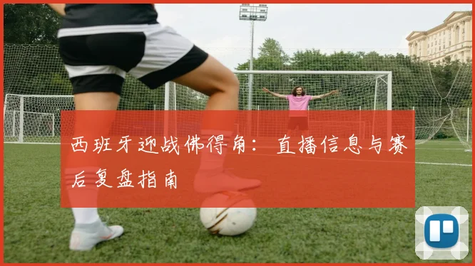 西班牙迎战佛得角：直播信息与赛后复盘指南