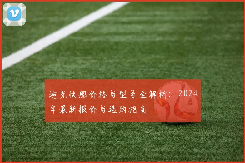 迪克快船价格与型号全解析:2024年最新报价与选购指南