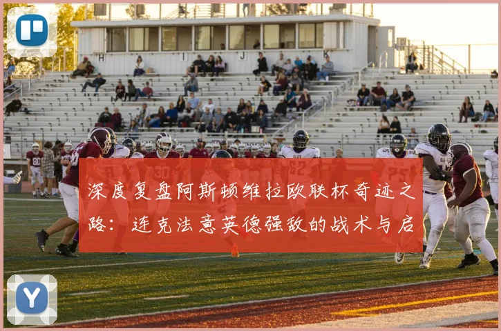深度复盘阿斯顿维拉欧联杯奇迹之路:连克法意英德强敌的战术与启示