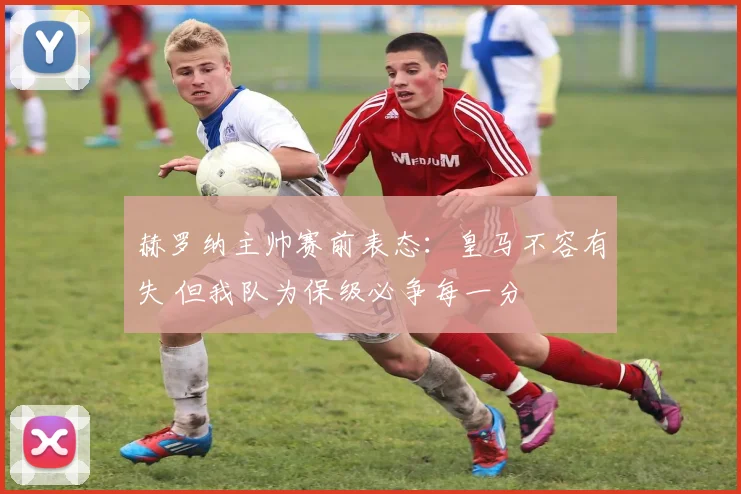 赫罗纳主帅赛前表态：皇马不容有失 但我队为保级必争每一分