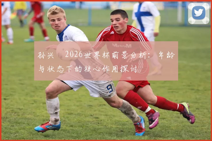 孙兴慜2026世界杯前景分析:年龄与状态下的核心作用探讨